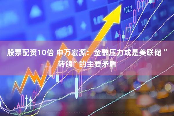 股票配资10倍 申万宏源：金融压力或是美联储“转鸽”的主要矛盾