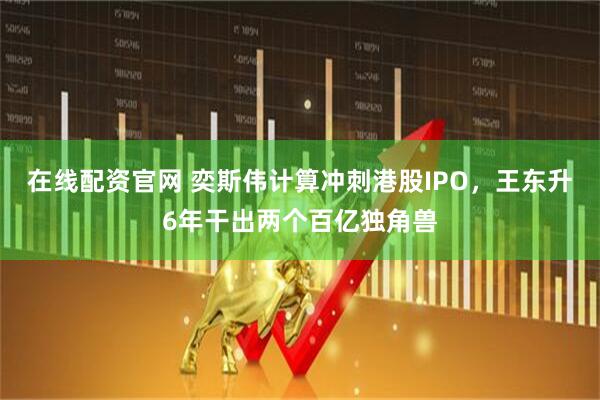 在线配资官网 奕斯伟计算冲刺港股IPO，王东升6年干出两个百亿独角兽