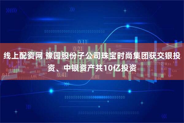 线上配资网 豫园股份子公司珠宝时尚集团获交银投资、中银资产共10亿投资