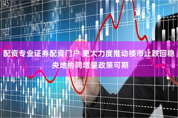 配资专业证券配资门户 更大力度推动楼市止跌回稳 央地协同增量政策可期