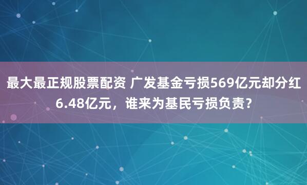 最大最正规股票配资 广发基金亏损569亿元却分红6.48亿元，谁来为基民亏损负责？
