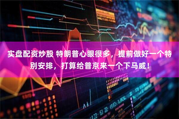 实盘配资炒股 特朗普心眼很多，提前做好一个特别安排，打算给普京来一个下马威！