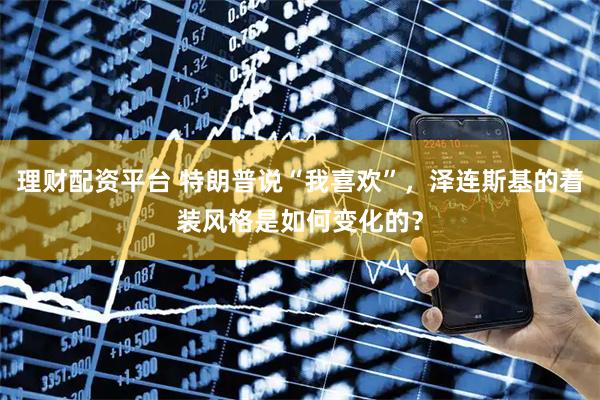 理财配资平台 特朗普说“我喜欢”，泽连斯基的着装风格是如何变化的？
