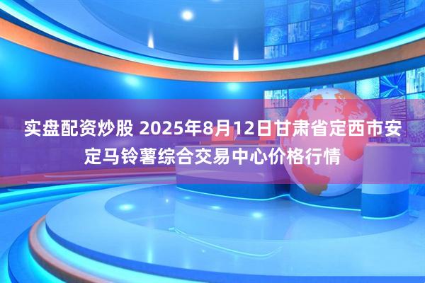 实盘配资炒股 2025年8月12日甘肃省定西市安定马铃薯综合交易中心价格行情
