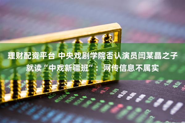 理财配资平台 中央戏剧学院否认演员闫某晶之子就读“中戏新疆班”：网传信息不属实