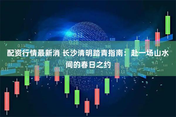 配资行情最新消 长沙清明踏青指南：赴一场山水间的春日之约
