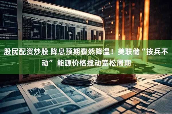 股民配资炒股 降息预期骤然降温！美联储“按兵不动” 能源价格搅动宽松周期