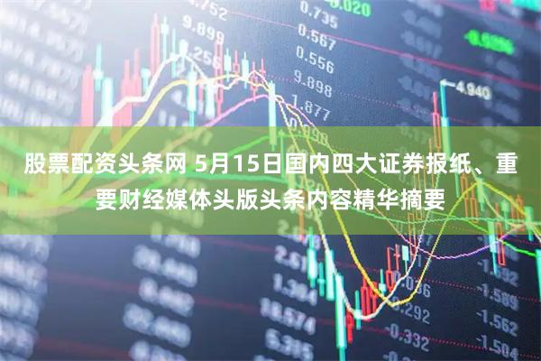 股票配资头条网 5月15日国内四大证券报纸、重要财经媒体头版头条内容精华摘要