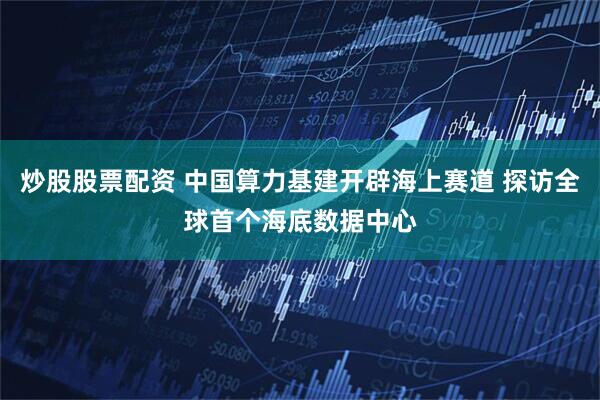 炒股股票配资 中国算力基建开辟海上赛道 探访全球首个海底数据中心
