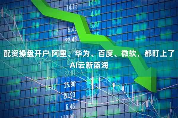 配资操盘开户 阿里、华为、百度、微软，都盯上了AI云新蓝海